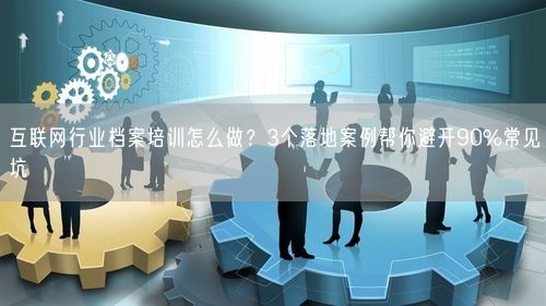 互联网行业档案培训怎么做？3个落地案例帮你避开90%常见坑