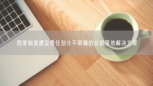 档案制度建设责任划分不明确的合规落地解决方案