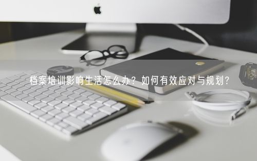 档案培训影响生活怎么办？如何有效应对与规划？