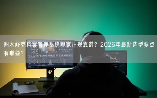 图木舒克档案管理系统哪家正规靠谱？2026年最新选型要点有哪些？