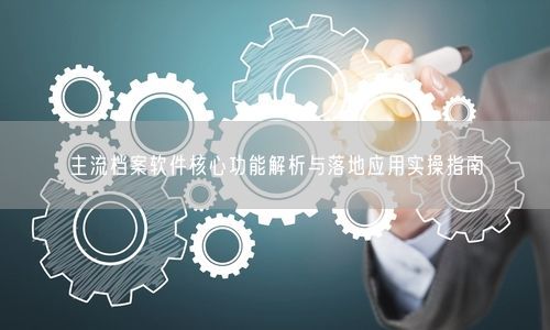 主流档案软件核心功能解析与落地应用实操指南