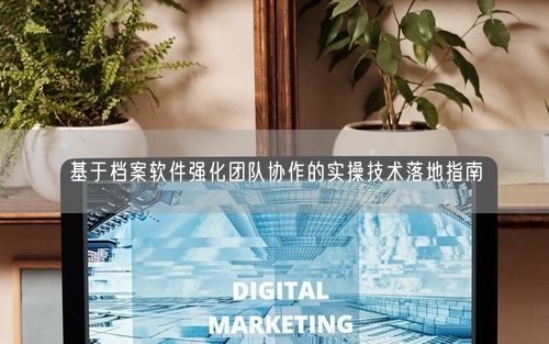 基于档案软件强化团队协作的实操技术落地指南