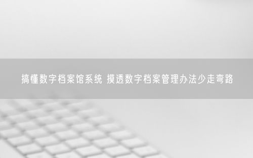 搞懂数字档案馆系统 摸透数字档案管理办法少走弯路