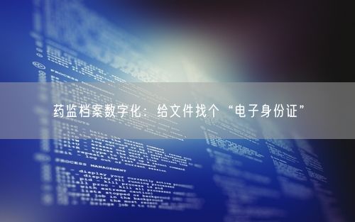 药监档案数字化：给文件找个“电子身份证”