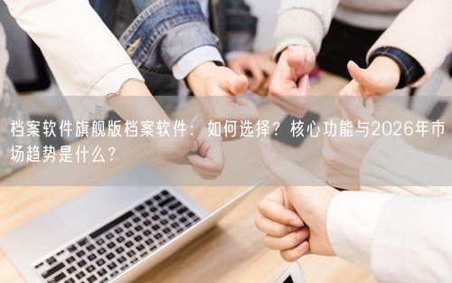 档案软件旗舰版档案软件：如何选择？核心功能与2026年市场趋势是什么？