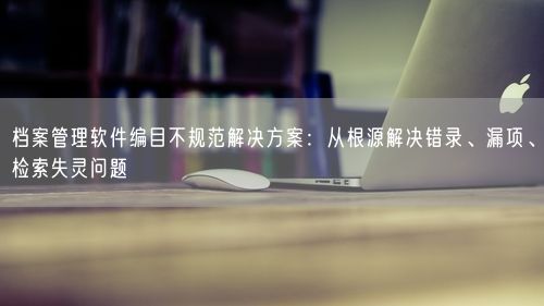 档案管理软件编目不规范解决方案：从根源解决错录、漏项、检索失灵问题