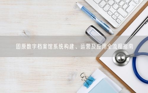 固原数字档案馆系统构建、运营及应用全流程指南