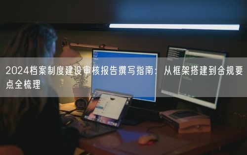 2024档案制度建设审核报告撰写指南：从框架搭建到合规要点全梳理