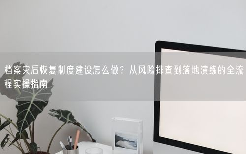 档案灾后恢复制度建设怎么做？从风险排查到落地演练的全流程实操指南