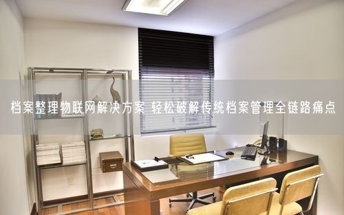 档案整理物联网解决方案 轻松破解传统档案管理全链路痛点