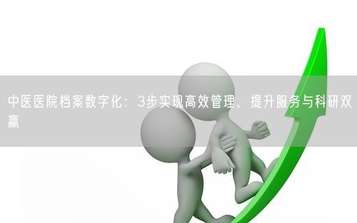 中医医院档案数字化：3步实现高效管理，提升服务与科研双赢