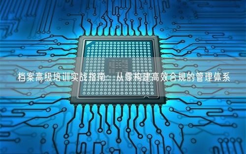档案高级培训实战指南：从零构建高效合规的管理体系