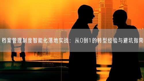 档案管理制度智能化落地实战：从0到1的转型经验与避坑指南