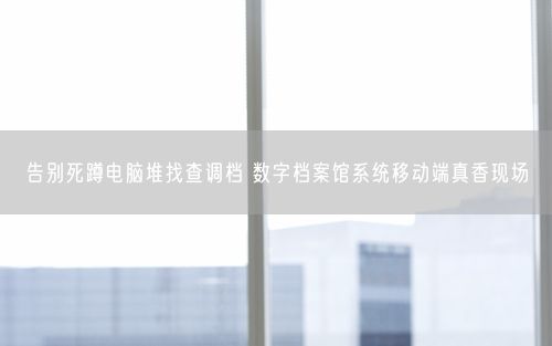 告别死蹲电脑堆找查调档 数字档案馆系统移动端真香现场