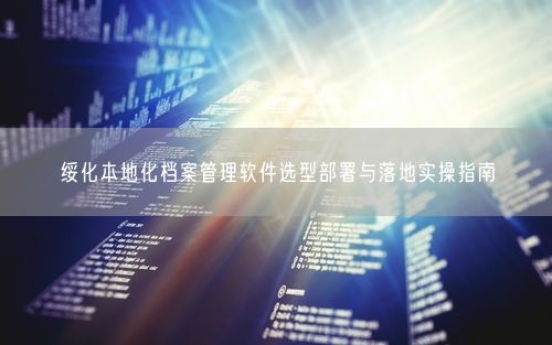 绥化本地化档案管理软件选型部署与落地实操指南
