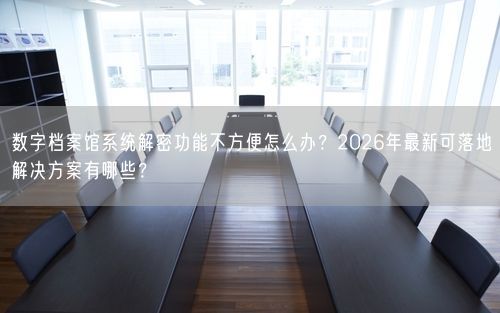 数字档案馆系统解密功能不方便怎么办？2026年最新可落地解决方案有哪些？