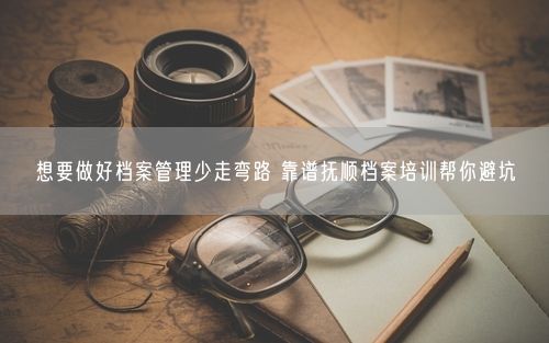 想要做好档案管理少走弯路 靠谱抚顺档案培训帮你避坑