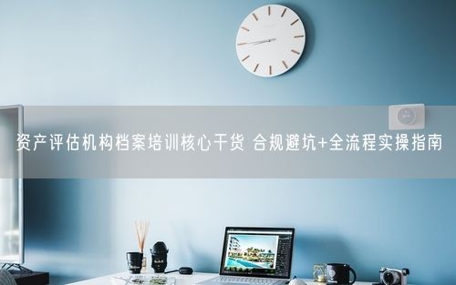 资产评估机构档案培训核心干货 合规避坑+全流程实操指南