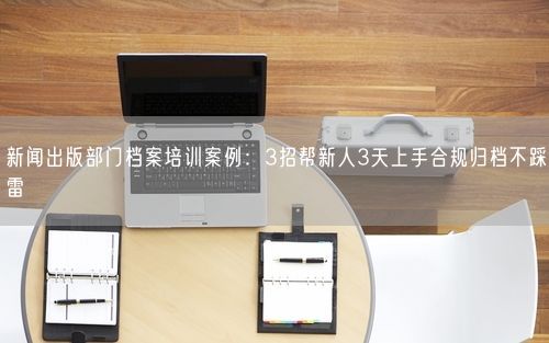 新闻出版部门档案培训案例：3招帮新人3天上手合规归档不踩雷