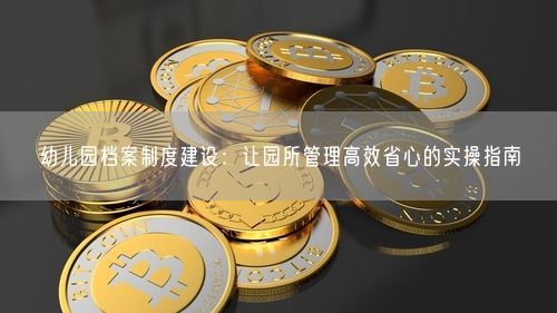 幼儿园档案制度建设：让园所管理高效省心的实操指南