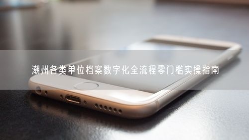 潮州各类单位档案数字化全流程零门槛实操指南