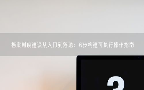 档案制度建设从入门到落地：6步构建可执行操作指南