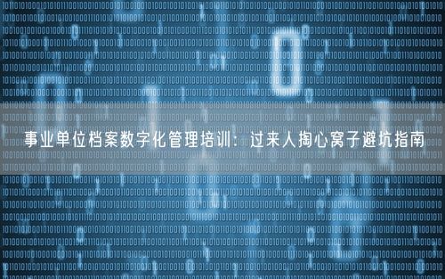事业单位档案数字化管理培训：过来人掏心窝子避坑指南