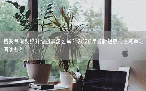 档案管理系统升级日志怎么写？2026年最新规范与注意事项有哪些？