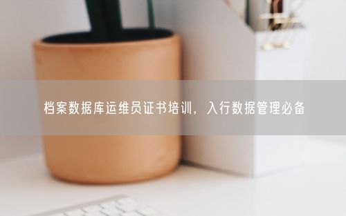 档案数据库运维员证书培训，入行数据管理必备