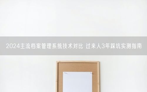 2024主流档案管理系统技术对比 过来人3年踩坑实测指南
