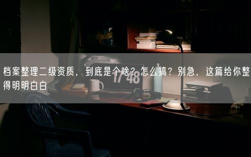 档案整理二级资质，到底是个啥？怎么搞？别急，这篇给你整得明明白白