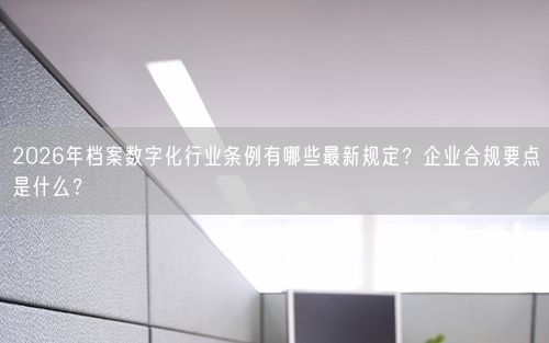 2026年档案数字化行业条例有哪些最新规定？企业合规要点是什么？