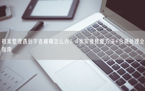 档案整理遇到字迹模糊怎么办？4类实操修复方法+合规处理全指南