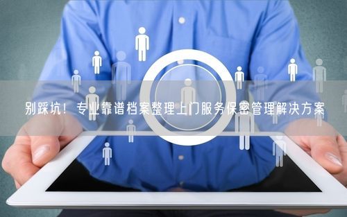别踩坑！专业靠谱档案整理上门服务保密管理解决方案