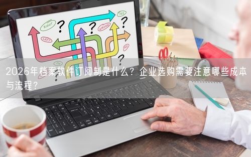 2026年档案软件订阅制是什么？企业选购需要注意哪些成本与流程？