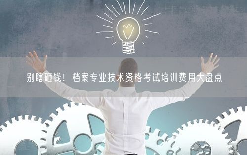别瞎砸钱！档案专业技术资格考试培训费用大盘点