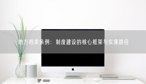 地方档案条例：制度建设的核心框架与实操路径
