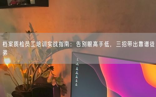 档案质检员工培训实战指南：告别眼高手低，三招带出靠谱徒弟