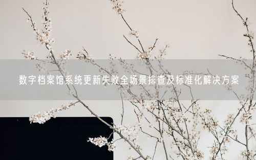 数字档案馆系统更新失败全场景排查及标准化解决方案