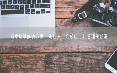 档案培训解决方案：别让文件堆成山，让管理变丝滑