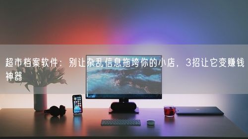 超市档案软件：别让杂乱信息拖垮你的小店，3招让它变赚钱神器