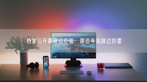 档案公开课培训经验：那些年我踩过的雷