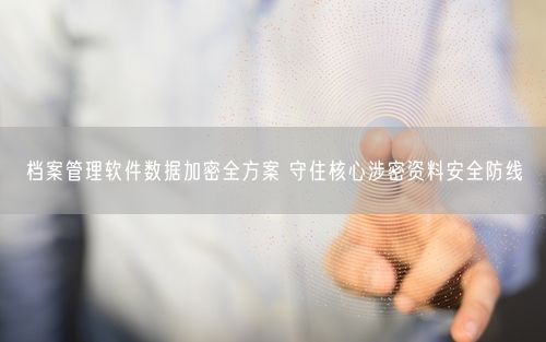 档案管理软件数据加密全方案 守住核心涉密资料安全防线