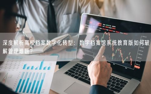 深度解析高校档案数字化转型：数字档案馆系统教育版如何破解管理难题？