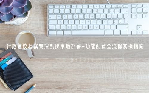 行政复议档案管理系统本地部署+功能配置全流程实操指南