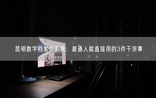 昆明数字档案馆系统：普通人能直接用的3件干货事