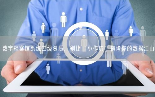 数字档案馆系统二级资质，别让“小作坊”拖垮你的数据江山