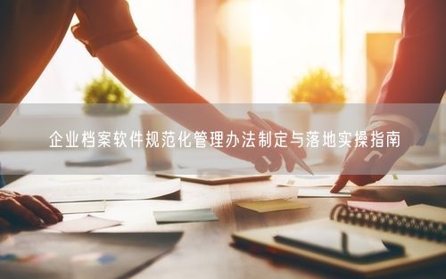 企业档案软件规范化管理办法制定与落地实操指南