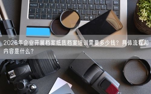 2026年企业开展档案纸质档案培训需要多少钱？具体流程和内容是什么？
