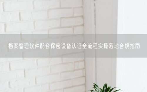 档案管理软件配套保密设备认证全流程实操落地合规指南
